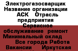 Электрогазосварщик › Название организации ­ АСК › Отрасль предприятия ­ Сервисное обслуживание, ремонт › Минимальный оклад ­ 80 000 - Все города Работа » Вакансии   . Иркутская обл.,Иркутск г.